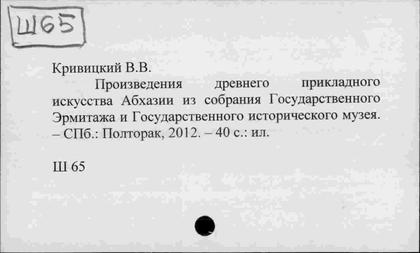 ﻿Кривицкий В.В.
Произведения древнего прикладного искусства Абхазии из собрания Государственного Эрмитажа и Государственного исторического музея. - СПб.: Полторак, 2012. - 40 с.: ил.
Ш65